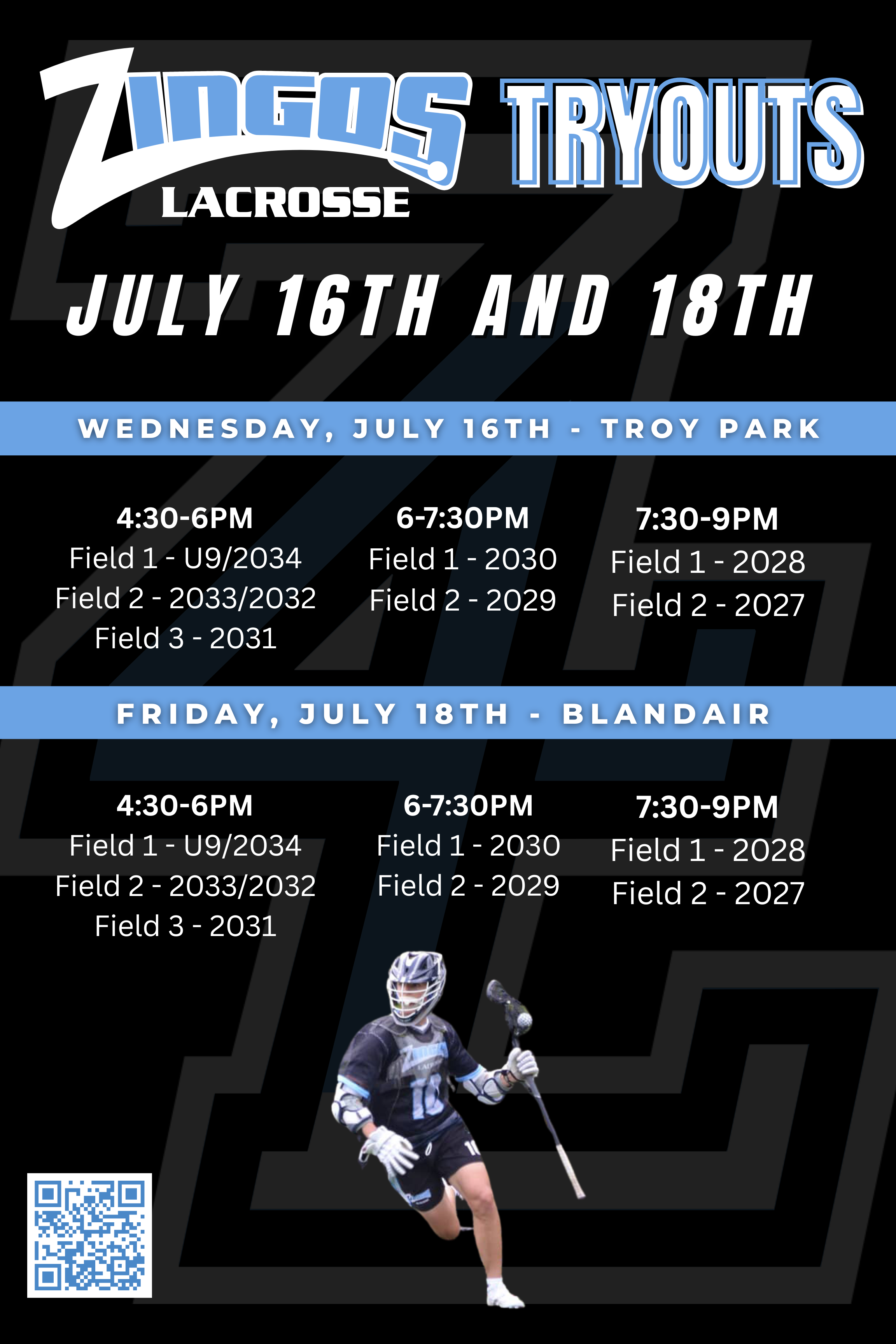 ZINGOS TRYOUT FLYER - 2024.png An image showing the dates and times of the tryouts. They are as follows: July 16th 2025: Troy Park 4:30-6PM: Field 1 - U9/2034 Field 2 - 2033/2032 Field 3 - 2031 6-7:30PM: Field 1 - 2030 Field 2 - 2029 7:30-9PM: Field 1 - 2028 Field 2 - 2027 July 18th 2025: Blandair 4:30-6PM: Field 1 - U9/2034 Field 2 - 2033/2032 Field 3 - 2031 6-7:30PM: Field 1 - 2030 Field 2 - 2029 7:30-9PM: Field 1 - 2028 Field 2 - 2027